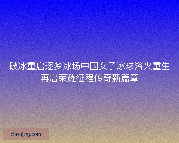 破冰重启逐梦冰场中国女子冰球浴火重生再启荣耀征程传奇新篇章