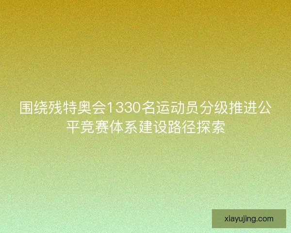 围绕残特奥会1330名运动员分级推进公平竞赛体系建设路径探索
